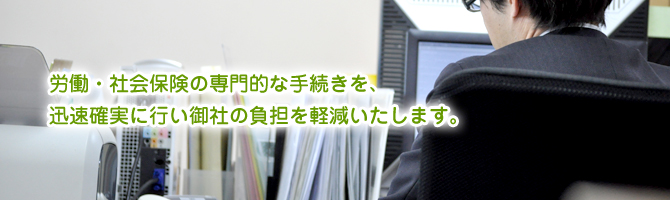 労働・社会保険の専門的な手続きを、迅速確実に行い御社の負担を軽減いたします。