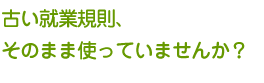 古い就業規則、そのまま使っていませんか？